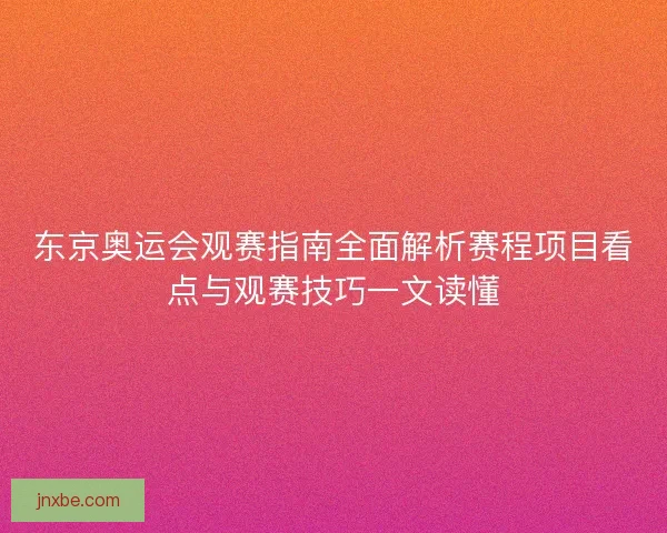 东京奥运会观赛指南全面解析赛程项目看点与观赛技巧一文读懂