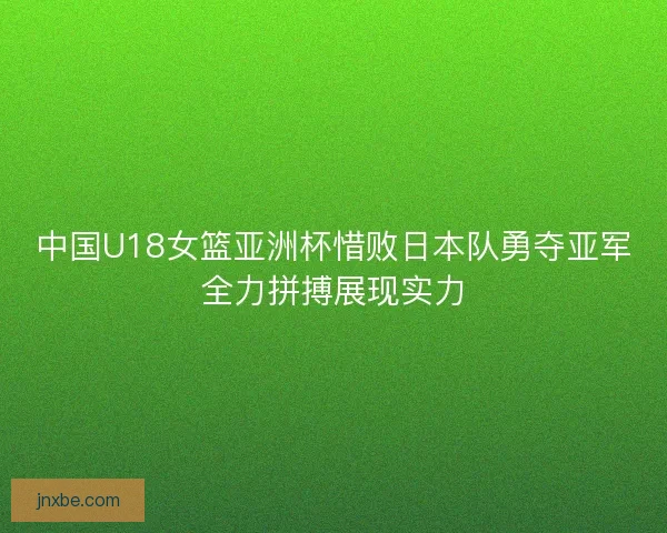 中国U18女篮亚洲杯惜败日本队勇夺亚军全力拼搏展现实力