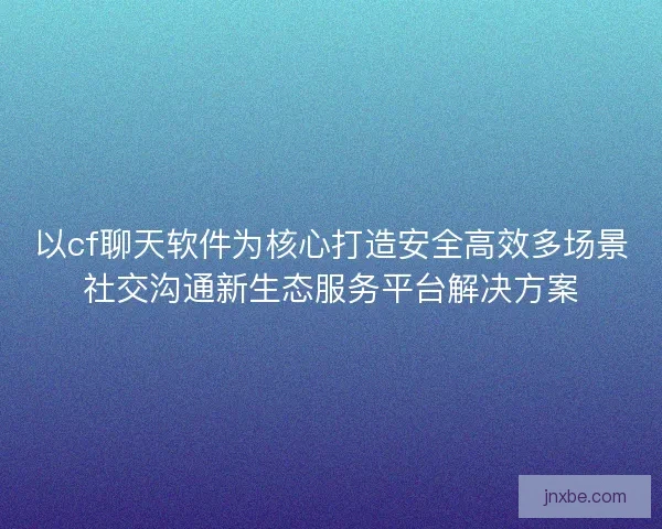 以cf聊天软件为核心打造安全高效多场景社交沟通新生态服务平台解决方案