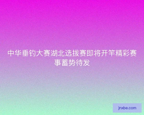 中华垂钓大赛湖北选拔赛即将开竿精彩赛事蓄势待发