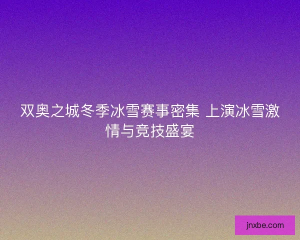 双奥之城冬季冰雪赛事密集 上演冰雪激情与竞技盛宴